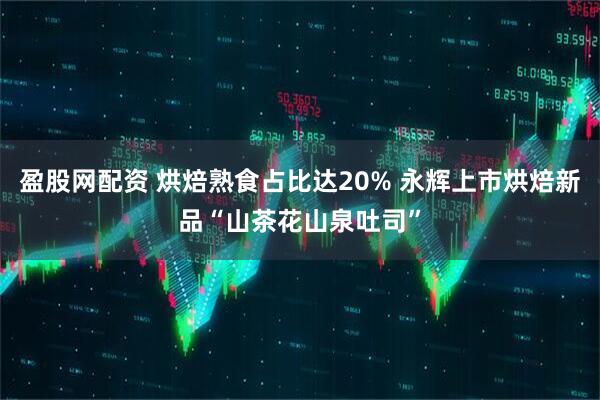 盈股网配资 烘焙熟食占比达20% 永辉上市烘焙新品“山茶花山泉吐司”