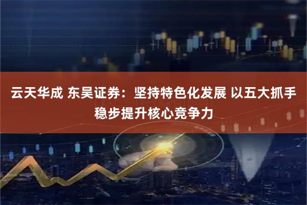 云天华成 东吴证券：坚持特色化发展 以五大抓手稳步提升核心竞争力