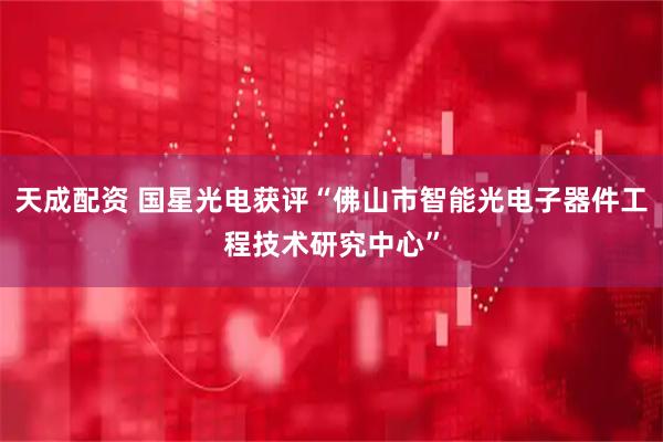 天成配资 国星光电获评“佛山市智能光电子器件工程技术研究中心”
