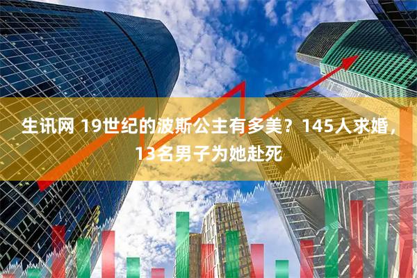 生讯网 19世纪的波斯公主有多美？145人求婚，13名男子为她赴死