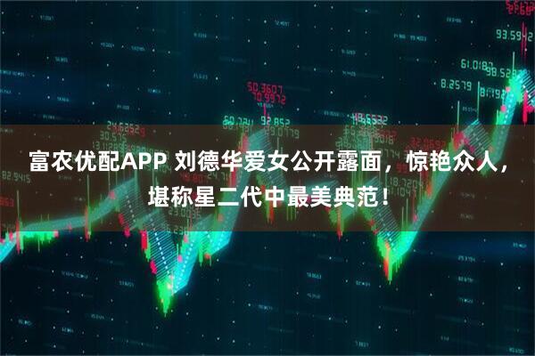 富农优配APP 刘德华爱女公开露面，惊艳众人，堪称星二代中最美典范！
