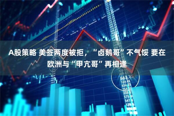 A股策略 美签两度被拒，“卤鹅哥”不气馁 要在欧洲与“甲亢哥”再相逢