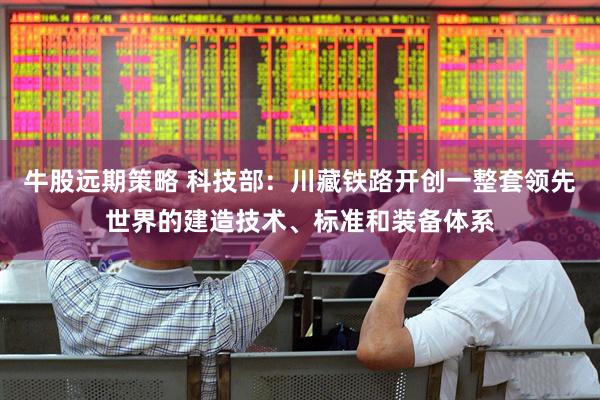 牛股远期策略 科技部：川藏铁路开创一整套领先世界的建造技术、标准和装备体系