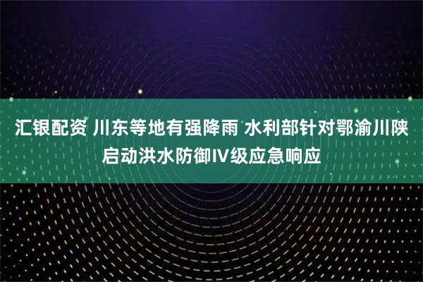 汇银配资 川东等地有强降雨 水利部针对鄂渝川陕启动洪水防御Ⅳ级应急响应