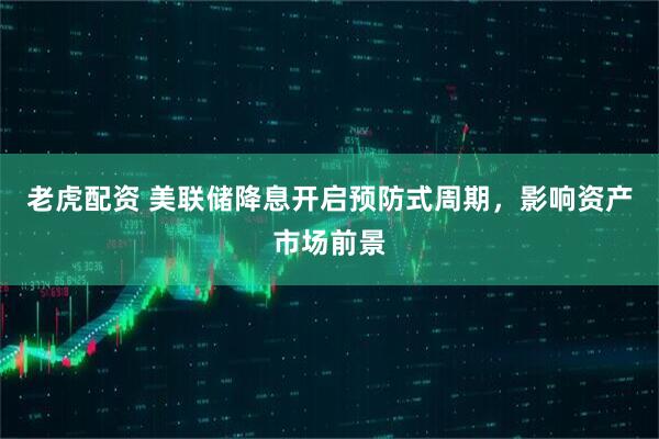 老虎配资 美联储降息开启预防式周期，影响资产市场前景