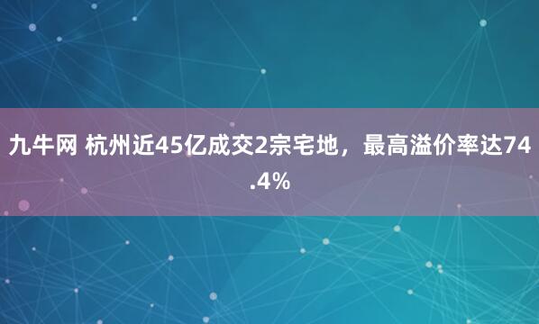 九牛网 杭州近45亿成交2宗宅地，最高溢价率达74.4%