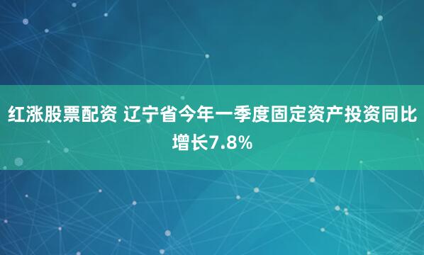 红涨股票配资 辽宁省今年一季度固定资产投资同比增长7.8%