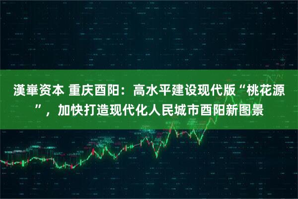 漢崋资本 重庆酉阳：高水平建设现代版“桃花源”，加快打造现代化人民城市酉阳新图景