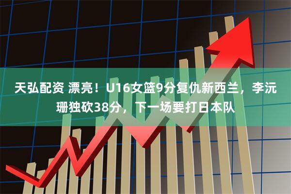 天弘配资 漂亮！U16女篮9分复仇新西兰，李沅珊独砍38分，下一场要打日本队