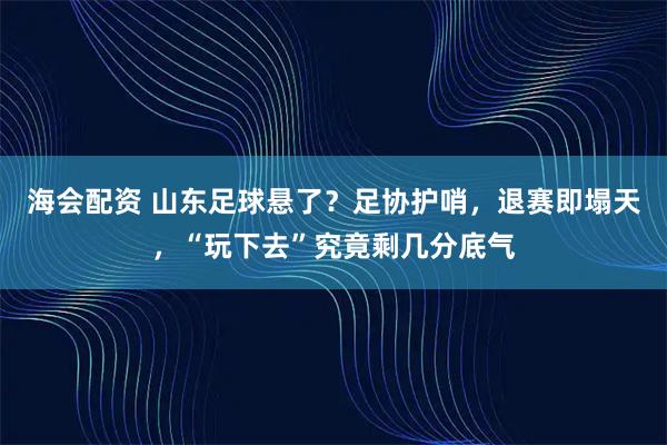 海会配资 山东足球悬了？足协护哨，退赛即塌天，“玩下去”究竟剩几分底气
