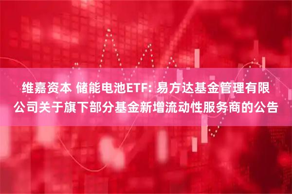 维嘉资本 储能电池ETF: 易方达基金管理有限公司关于旗下部分基金新增流动性服务商的公告