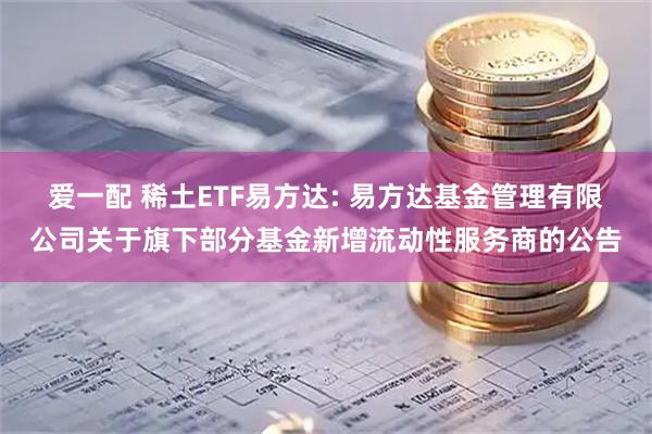 爱一配 稀土ETF易方达: 易方达基金管理有限公司关于旗下部分基金新增流动性服务商的公告