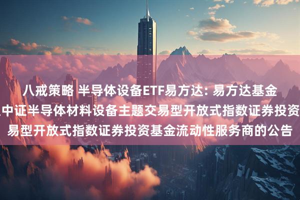 八戒策略 半导体设备ETF易方达: 易方达基金管理有限公司关于易方达中证半导体材料设备主题交易型开放式指数证券投资基金流动性服务商的公告