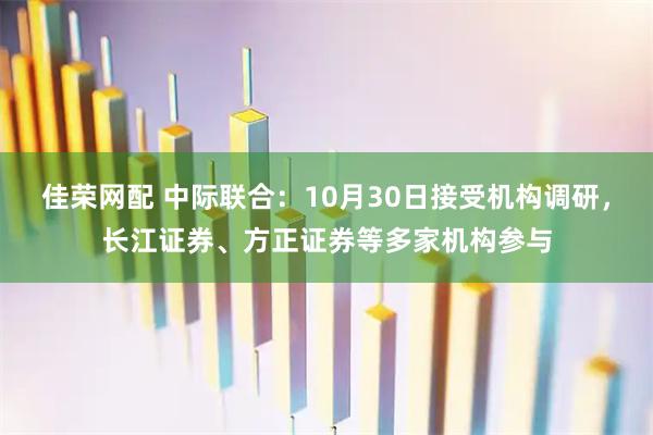佳荣网配 中际联合：10月30日接受机构调研，长江证券、方正证券等多家机构参与