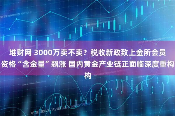 堆财网 3000万卖不卖？税收新政致上金所会员资格“含金量”飙涨 国内黄金产业链正面临深度重构