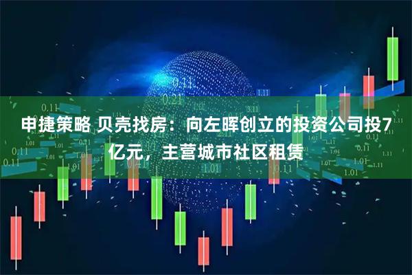 申捷策略 贝壳找房：向左晖创立的投资公司投7亿元，主营城市社区租赁