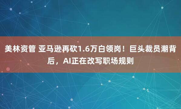 美林资管 亚马逊再砍1.6万白领岗！巨头裁员潮背后，AI正在改写职场规则