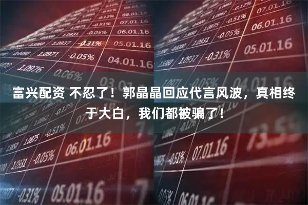 富兴配资 不忍了！郭晶晶回应代言风波，真相终于大白，我们都被骗了！