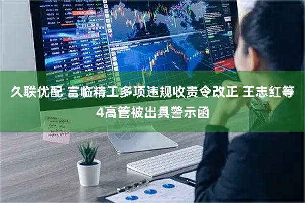 久联优配 富临精工多项违规收责令改正 王志红等4高管被出具警示函