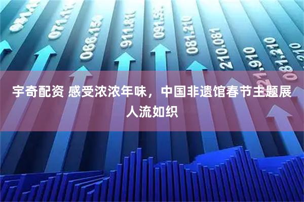 宇奇配资 感受浓浓年味，中国非遗馆春节主题展人流如织