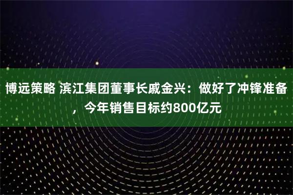 博远策略 滨江集团董事长戚金兴：做好了冲锋准备，今年销售目标约800亿元