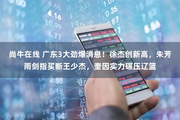 尚牛在线 广东3大劲爆消息！徐杰创新高，朱芳雨剑指买断王少杰，奎因实力碾压辽篮