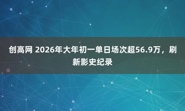 创高网 2026年大年初一单日场次超56.9万，刷新影史纪录