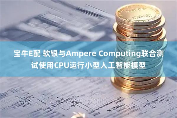 宝牛E配 软银与Ampere Computing联合测试使用CPU运行小型人工智能模型