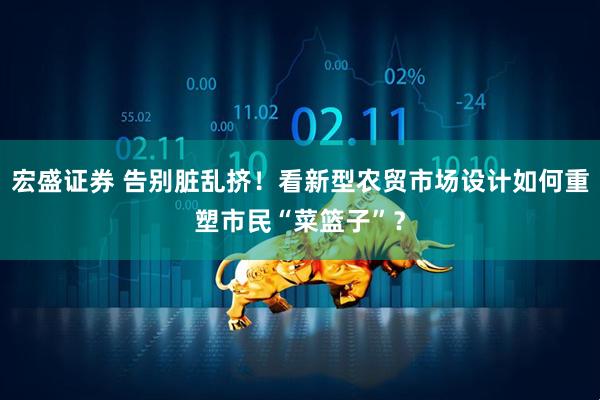 宏盛证券 告别脏乱挤！看新型农贸市场设计如何重塑市民“菜篮子”？