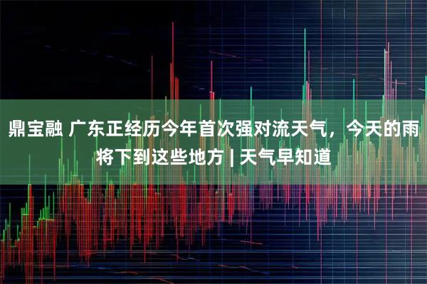 鼎宝融 广东正经历今年首次强对流天气，今天的雨将下到这些地方 | 天气早知道