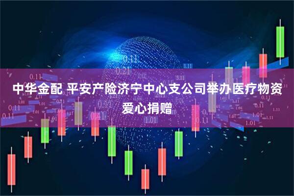 中华金配 平安产险济宁中心支公司举办医疗物资爱心捐赠