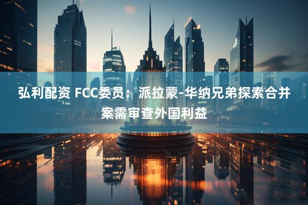 弘利配资 FCC委员：派拉蒙-华纳兄弟探索合并案需审查外国利益